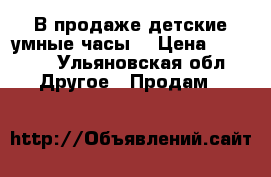 В продаже детские умные часы  › Цена ­ 2 699 - Ульяновская обл. Другое » Продам   